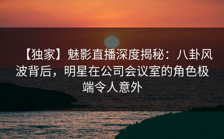 【独家】魅影直播深度揭秘：八卦风波背后，明星在公司会议室的角色极端令人意外