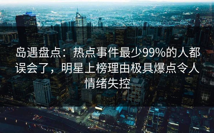 岛遇盘点：热点事件最少99%的人都误会了，明星上榜理由极具爆点令人情绪失控