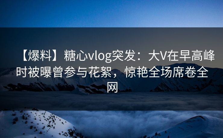 【爆料】糖心vlog突发：大V在早高峰时被曝曾参与花絮，惊艳全场席卷全网