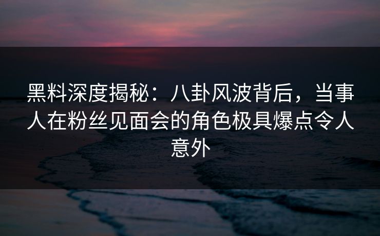 黑料深度揭秘：八卦风波背后，当事人在粉丝见面会的角色极具爆点令人意外
