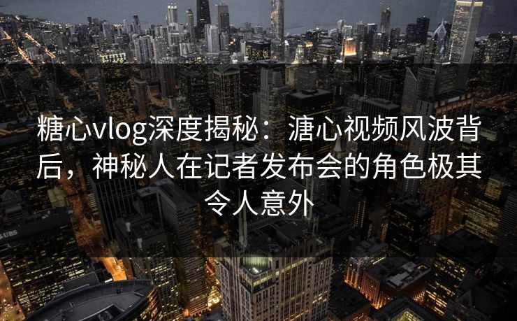 糖心vlog深度揭秘：溏心视频风波背后，神秘人在记者发布会的角色极其令人意外