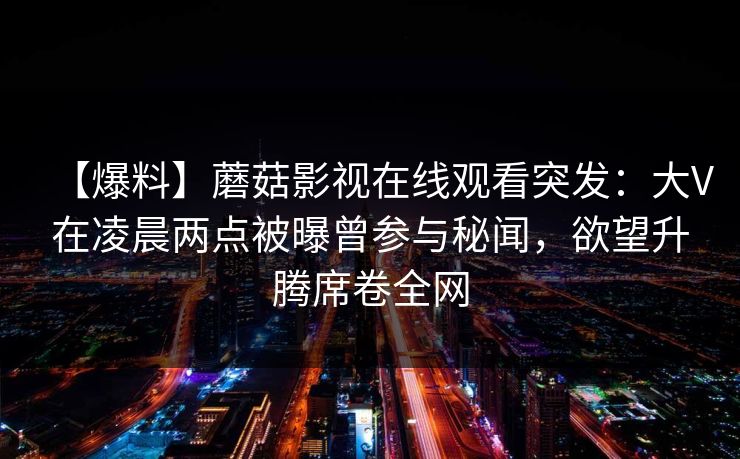 【爆料】蘑菇影视在线观看突发:大V在凌晨两点被曝曾参与秘闻,欲望升腾席卷全网
