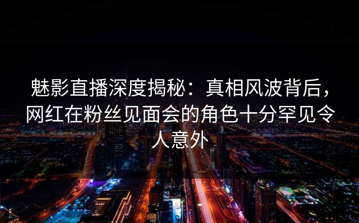魅影直播深度揭秘：真相风波背后，网红在粉丝见面会的角色十分罕见令人意外