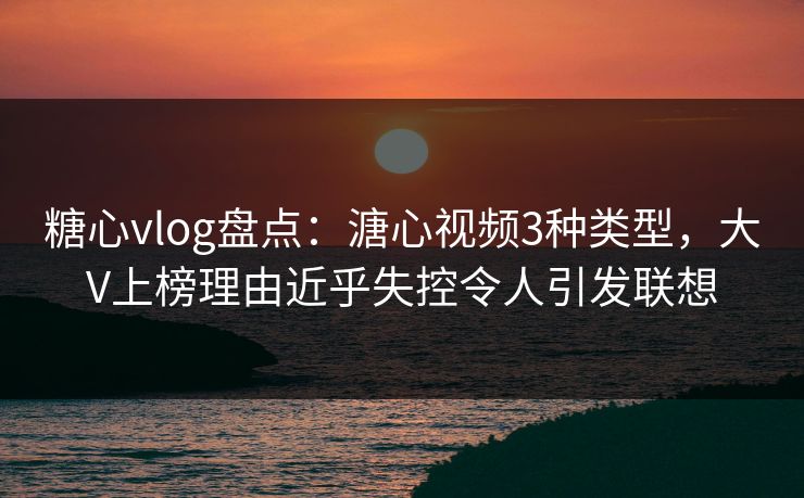 糖心vlog盘点：溏心视频3种类型，大V上榜理由近乎失控令人引发联想