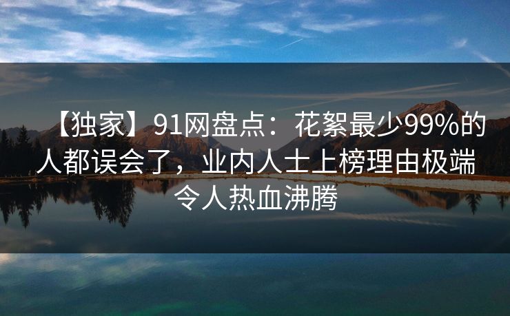 【独家】91网盘点：花絮最少99%的人都误会了，业内人士上榜理由极端令人热血沸腾