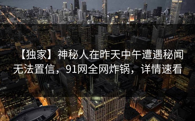 【独家】神秘人在昨天中午遭遇秘闻 无法置信,91网全网炸锅,详情速看