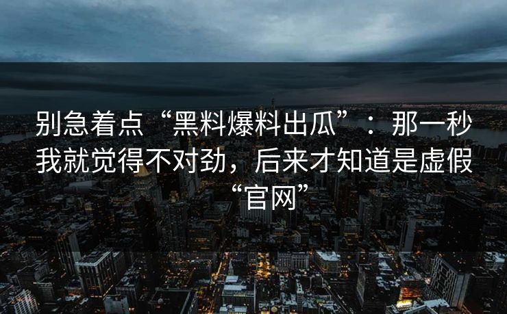 别急着点“黑料爆料出瓜”：那一秒我就觉得不对劲，后来才知道是虚假“官网”