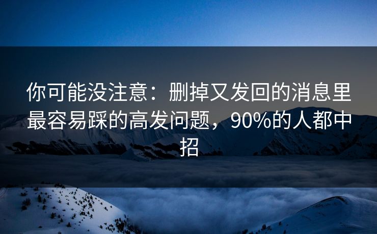 你可能没注意:删掉又发回的消息里最容易踩的高发问题,90%的人都中招