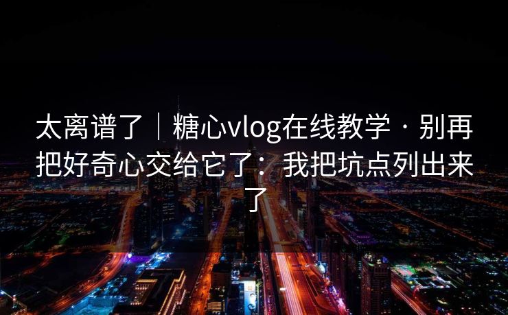 太离谱了｜糖心vlog在线教学 · 别再把好奇心交给它了：我把坑点列出来了