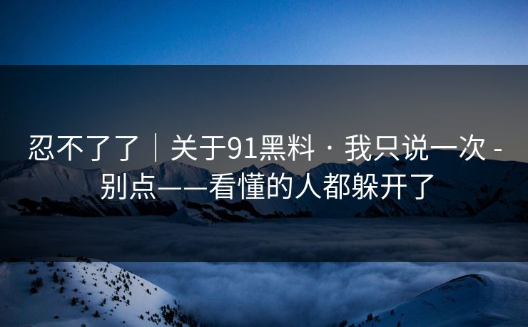 忍不了了｜关于91黑料 · 我只说一次 - 别点——看懂的人都躲开了