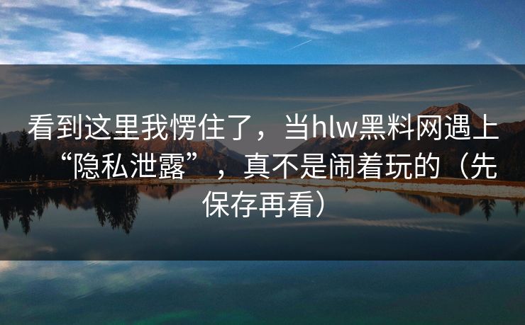 看到这里我愣住了，当hlw黑料网遇上“隐私泄露”，真不是闹着玩的（先保存再看）