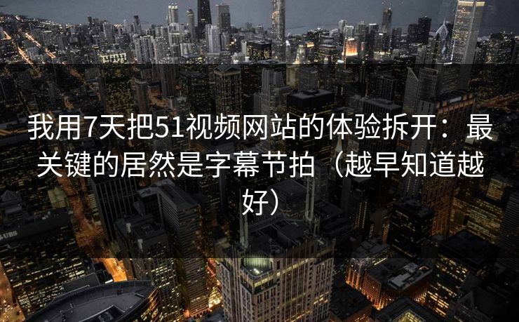 我用7天把51视频网站的体验拆开：最关键的居然是字幕节拍（越早知道越好）