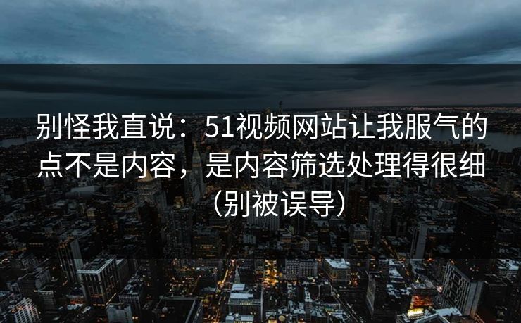 别怪我直说：51视频网站让我服气的点不是内容，是内容筛选处理得很细（别被误导）