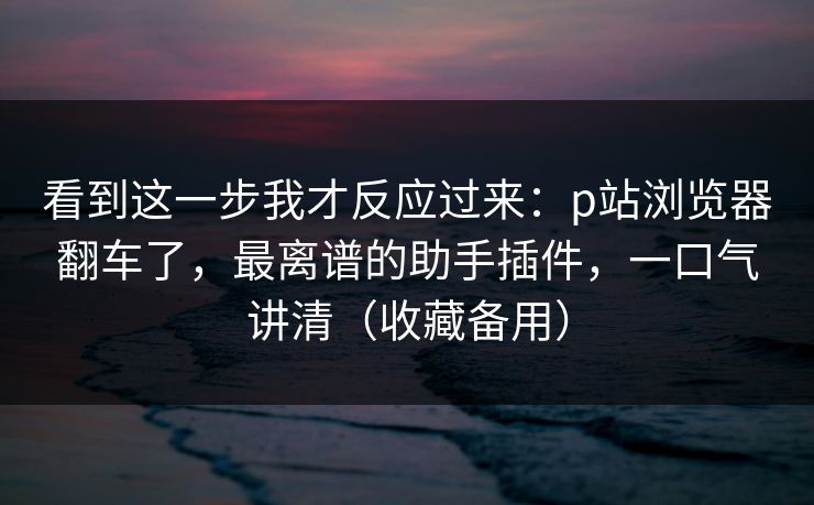 看到这一步我才反应过来：p站浏览器翻车了，最离谱的助手插件，一口气讲清（收藏备用）