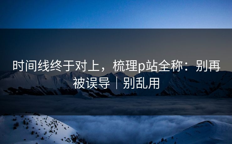 时间线终于对上，梳理p站全称：别再被误导｜别乱用
