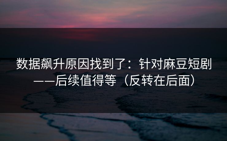 数据飙升原因找到了：针对麻豆短剧——后续值得等（反转在后面）