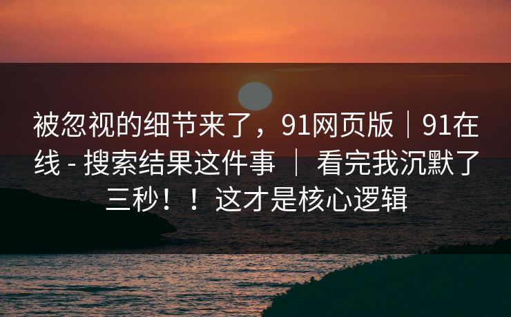 被忽视的细节来了，91网页版｜91在线 - 搜索结果这件事 ｜ 看完我沉默了三秒！！这才是核心逻辑