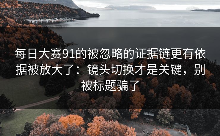 每日大赛91的被忽略的证据链更有依据被放大了：镜头切换才是关键，别被标题骗了