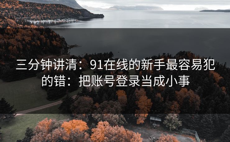 三分钟讲清：91在线的新手最容易犯的错：把账号登录当成小事