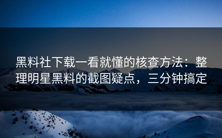 黑料社下载一看就懂的核查方法：整理明星黑料的截图疑点，三分钟搞定