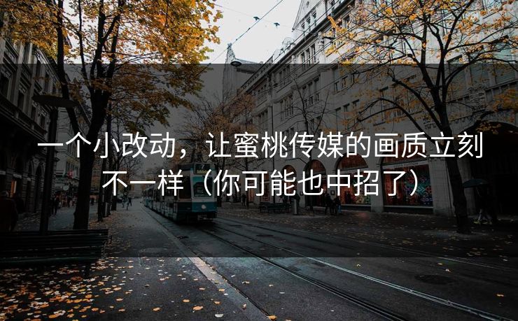 一个小改动，让蜜桃传媒的画质立刻不一样（你可能也中招了）