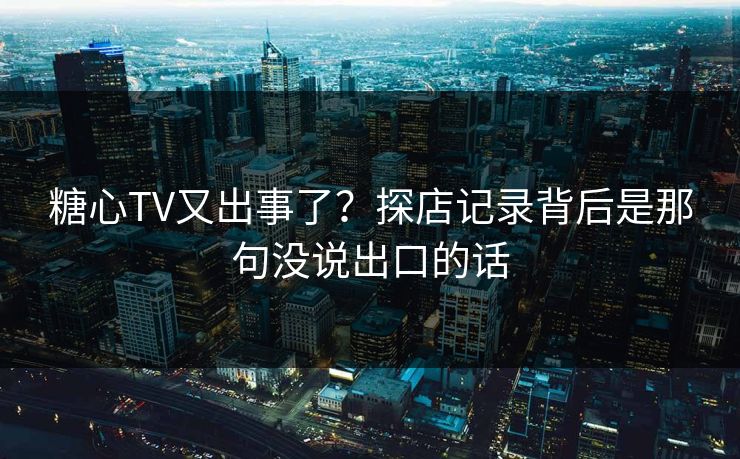 糖心TV又出事了？探店记录背后是那句没说出口的话