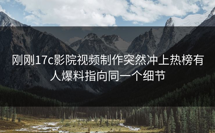 刚刚17c影院视频制作突然冲上热榜有人爆料指向同一个细节