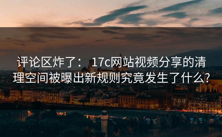 评论区炸了： 17c网站视频分享的清理空间被曝出新规则究竟发生了什么?
